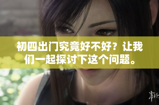 初四出门究竟好不好？让我们一起探讨下这个问题。