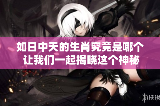 如日中天的生肖究竟是哪个 让我们一起揭晓这个神秘的答案