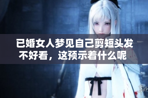 已婚女人梦见自己剪短头发不好看，这预示着什么呢 大鱼海棠真实解析