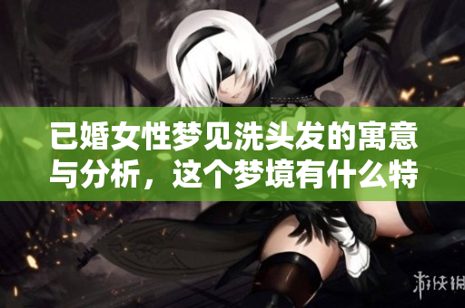 已婚女性梦见洗头发的寓意与分析，这个梦境有什么特别的含义呢