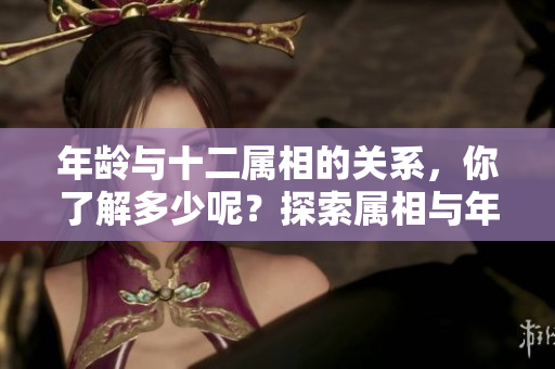 年龄与十二属相的关系，你了解多少呢？探索属相与年龄之间的奥秘。