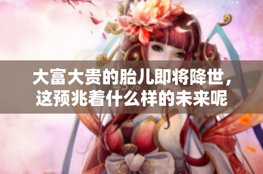 大富大贵的胎儿即将降世，这预兆着什么样的未来呢