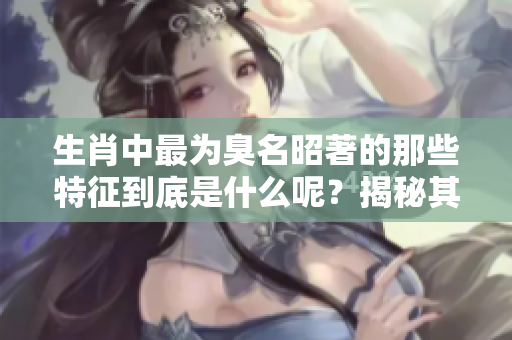 生肖中最为臭名昭著的那些特征到底是什么呢？揭秘其背后的故事与影响。