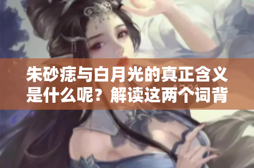 朱砂痣与白月光的真正含义是什么呢？解读这两个词背后的深层次意义