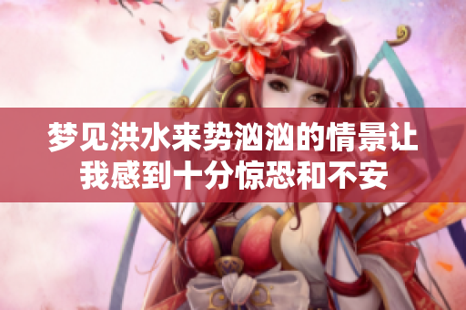 梦见洪水来势汹汹的情景让我感到十分惊恐和不安