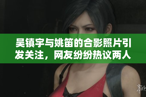 吴镇宇与姚笛的合影照片引发关注，网友纷纷热议两人关系