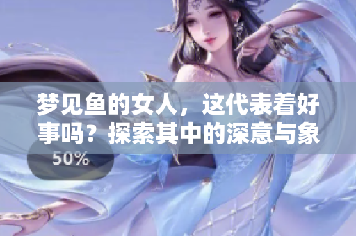 梦见鱼的女人，这代表着好事吗？探索其中的深意与象征含义。