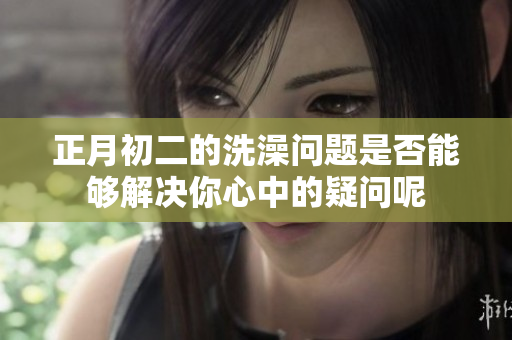 正月初二的洗澡问题是否能够解决你心中的疑问呢