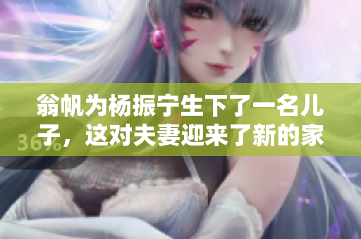 翁帆为杨振宁生下了一名儿子，这对夫妻迎来了新的家庭成员