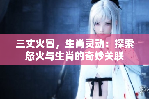 三丈火冒，生肖灵动：探索怒火与生肖的奇妙关联