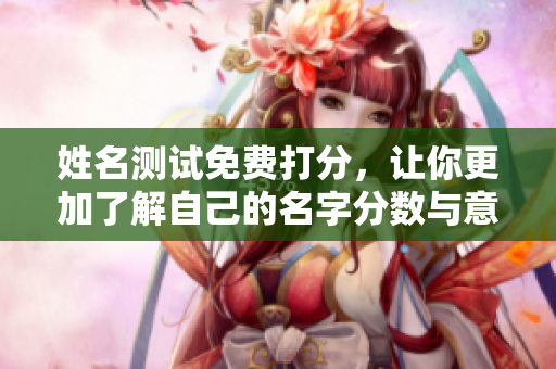 姓名测试免费打分，让你更加了解自己的名字分数与意义