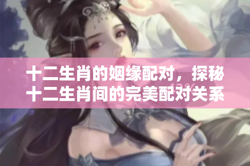 十二生肖的姻缘配对，探秘十二生肖间的完美配对关系