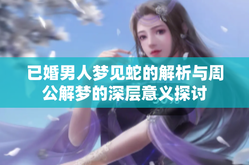 已婚男人梦见蛇的解析与周公解梦的深层意义探讨