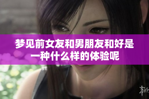 梦见前女友和男朋友和好是一种什么样的体验呢