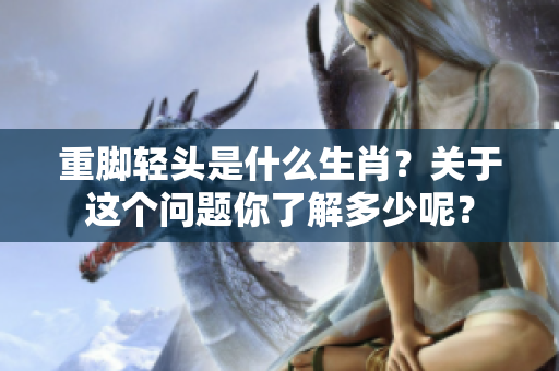 重脚轻头是什么生肖？关于这个问题你了解多少呢？