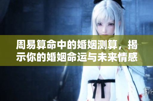 周易算命中的婚姻测算，揭示你的婚姻命运与未来情感走向