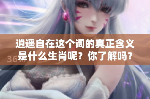 逍遥自在这个词的真正含义是什么生肖呢？你了解吗？