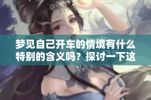梦见自己开车的情境有什么特别的含义吗？探讨一下这个梦的解读与启示