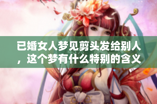 已婚女人梦见剪头发给别人，这个梦有什么特别的含义呢