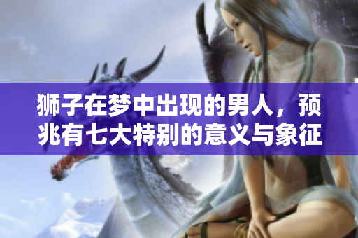 狮子在梦中出现的男人，预兆有七大特别的意义与象征