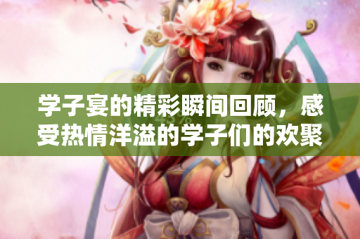 学子宴的精彩瞬间回顾，感受热情洋溢的学子们的欢聚时光