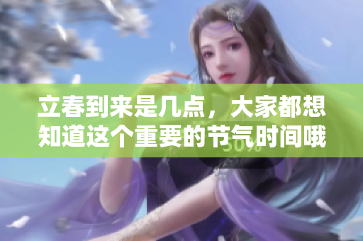 立春到来是几点，大家都想知道这个重要的节气时间哦