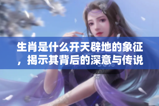 生肖是什么开天辟地的象征，揭示其背后的深意与传说
