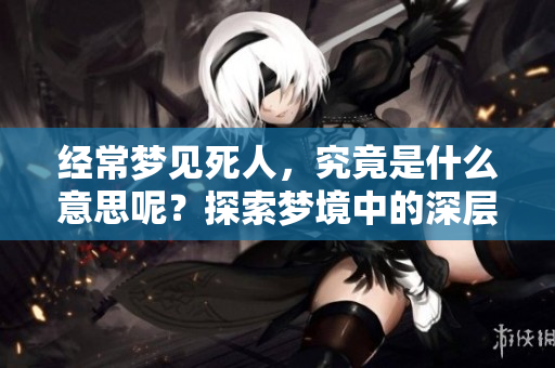 经常梦见死人，究竟是什么意思呢？探索梦境中的深层含义与人际关系。