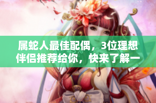 属蛇人最佳配偶，3位理想伴侣推荐给你，快来了解一下吧