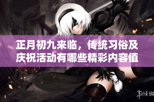 正月初九来临，传统习俗及庆祝活动有哪些精彩内容值得关注呢