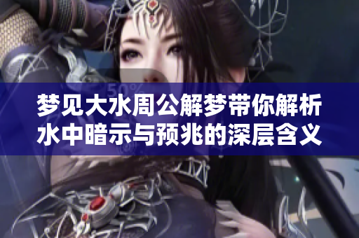 梦见大水周公解梦带你解析水中暗示与预兆的深层含义