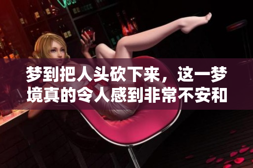 梦到把人头砍下来，这一梦境真的令人感到非常不安和恐惧