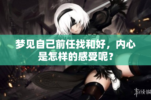 梦见自己前任找和好，内心是怎样的感受呢？
