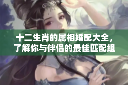 十二生肖的属相婚配大全，了解你与伴侣的最佳匹配组合