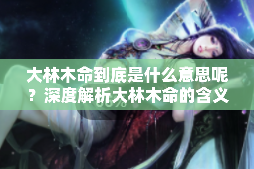 大林木命到底是什么意思呢？深度解析大林木命的含义与特征