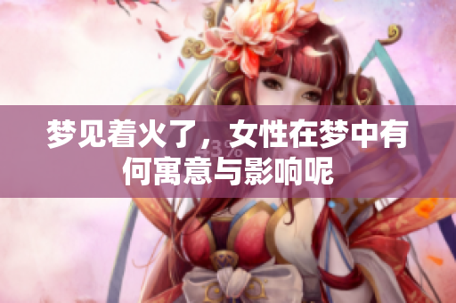 梦见着火了，女性在梦中有何寓意与影响呢