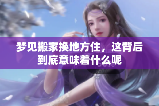 梦见搬家换地方住，这背后到底意味着什么呢