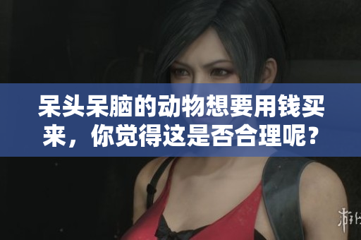 呆头呆脑的动物想要用钱买来，你觉得这是否合理呢？