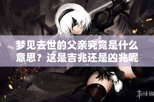 梦见去世的父亲究竟是什么意思？这是吉兆还是凶兆呢？