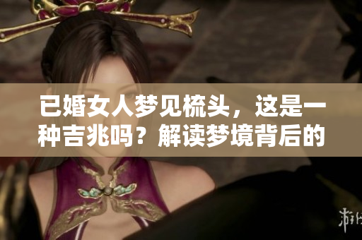已婚女人梦见梳头，这是一种吉兆吗？解读梦境背后的美好寓意