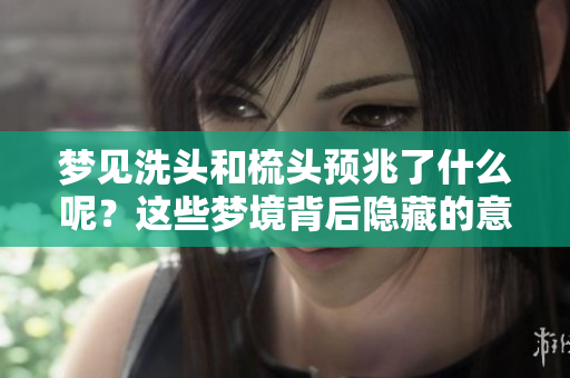 梦见洗头和梳头预兆了什么呢？这些梦境背后隐藏的意义你知道吗