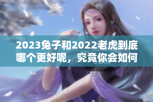 2023兔子和2022老虎到底哪个更好呢，究竟你会如何选择呢