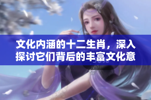 文化内涵的十二生肖，深入探讨它们背后的丰富文化意义