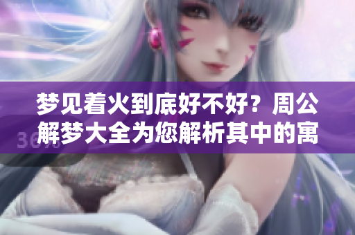 梦见着火到底好不好？周公解梦大全为您解析其中的寓意