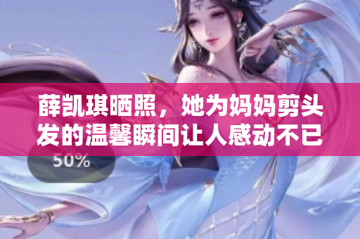 薛凯琪晒照，她为妈妈剪头发的温馨瞬间让人感动不已
