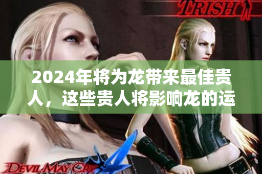 2024年将为龙带来最佳贵人，这些贵人将影响龙的运势发展