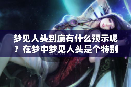 梦见人头到底有什么预示呢？在梦中梦见人头是个特别的象征。
