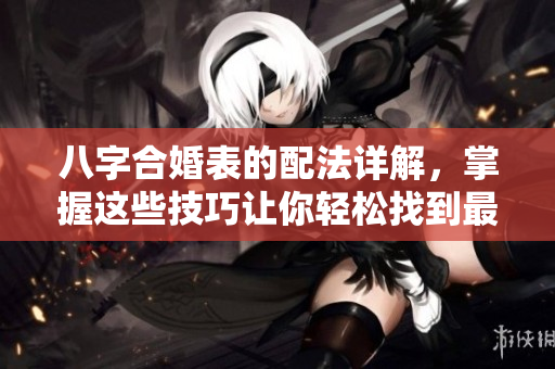 八字合婚表的配法详解，掌握这些技巧让你轻松找到最佳匹配者