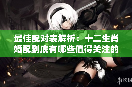 最佳配对表解析：十二生肖婚配到底有哪些值得关注的组合呢