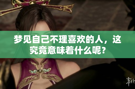 梦见自己不理喜欢的人，这究竟意味着什么呢？